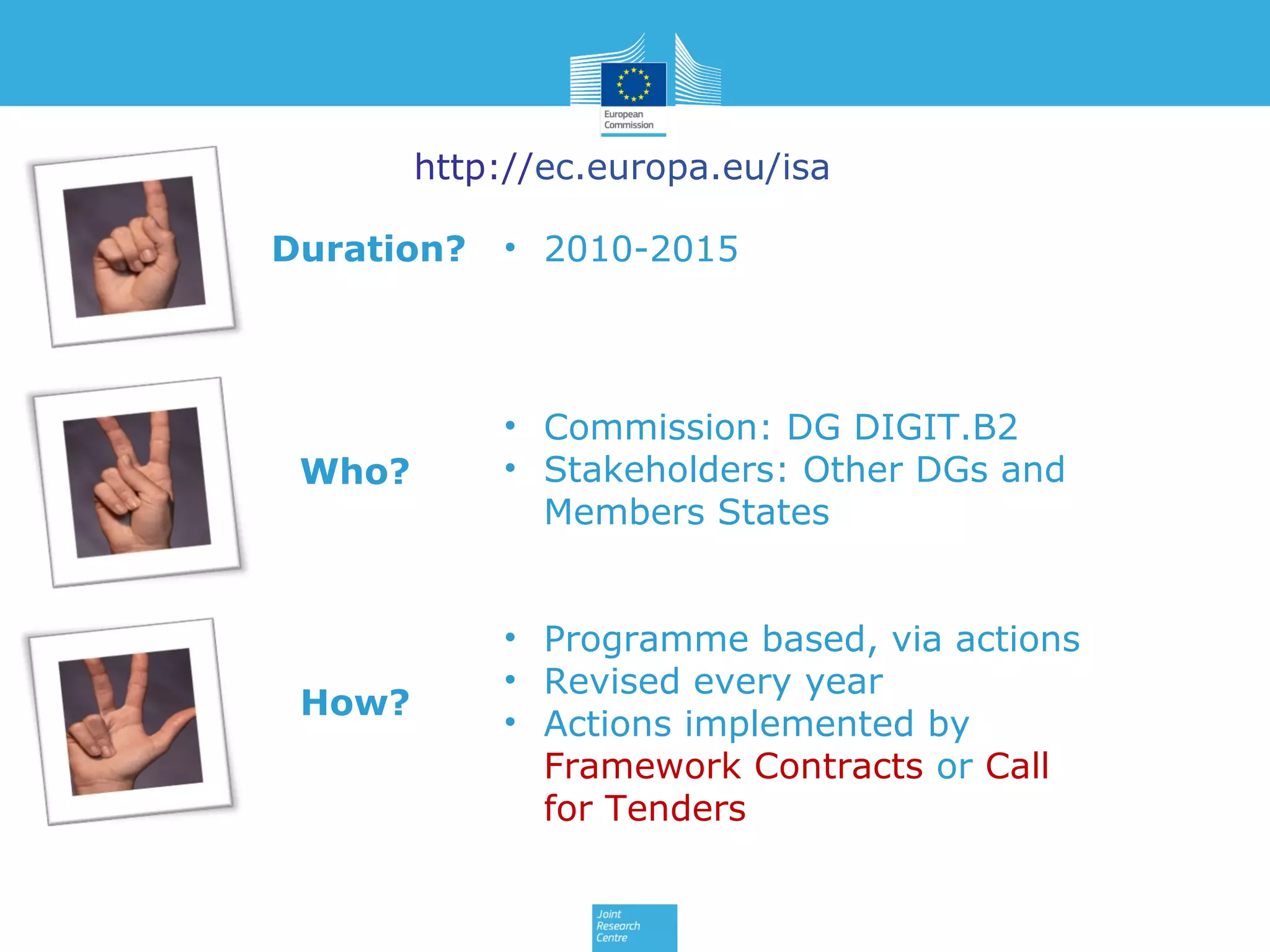 http://ec.europa.eu/isa
Duration?

Who?

How?

• 2010-2015

• Commission: DG DIGIT.B2
• Stakeholders: Other DGs and
Members States
• Programme based, via actions
• Revised every year
• Actions implemented by
Framework Contracts or Call
for Tenders

 
