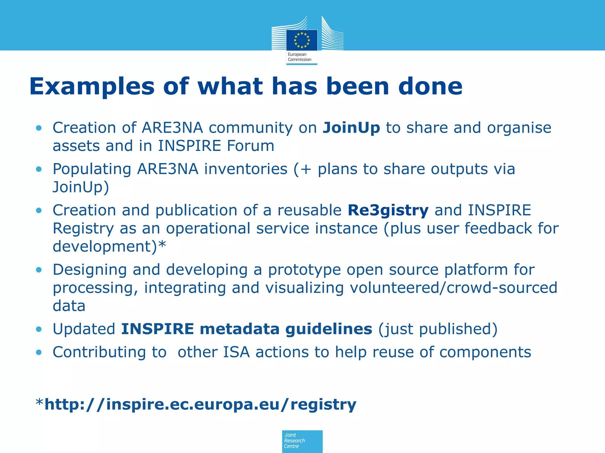 Examples of what has been done
• Creation of ARE3NA community on JoinUp to share and organise
assets and in INSPIRE Forum
• Populating ARE3NA inventories (+ plans to share outputs via
JoinUp)
• Creation and publication of a reusable Re3gistry and INSPIRE
Registry as an operational service instance (plus user feedback for
development)*
• Designing and developing a prototype open source platform for
processing, integrating and visualizing volunteered/crowd-sourced
data
• Updated INSPIRE metadata guidelines (just published)
• Contributing to other ISA actions to help reuse of components
*http://inspire.ec.europa.eu/registry

 
