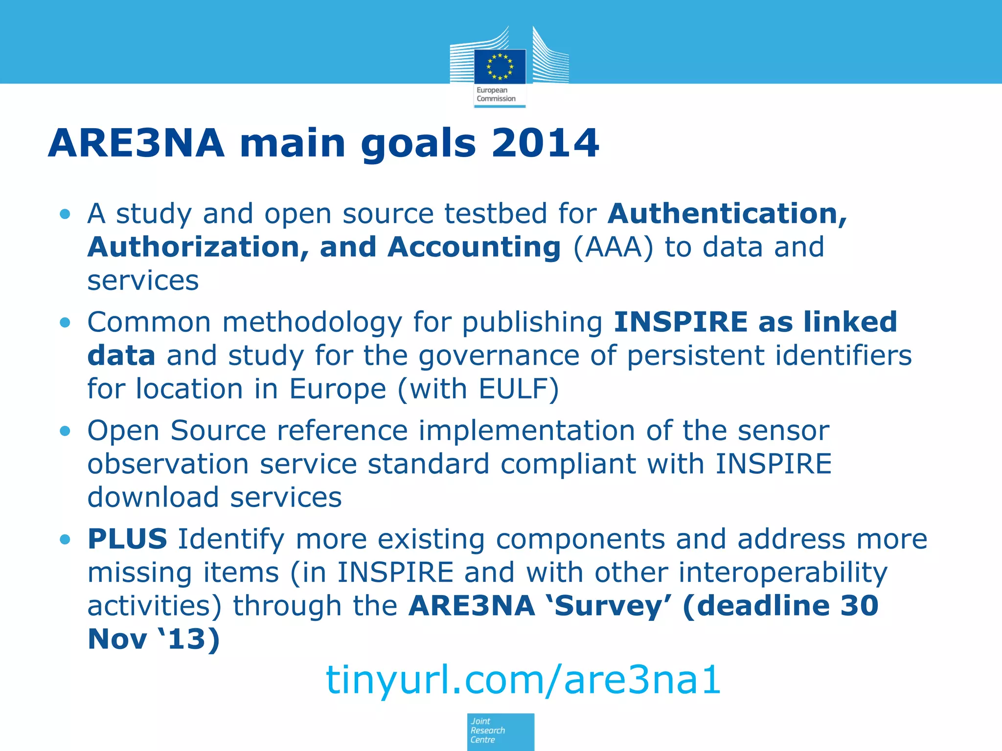 ARE3NA main goals 2014
• A study and open source testbed for Authentication,
Authorization, and Accounting (AAA) to data and
services
• Common methodology for publishing INSPIRE as linked
data and study for the governance of persistent identifiers
for location in Europe (with EULF)
• Open Source reference implementation of the sensor
observation service standard compliant with INSPIRE
download services
• PLUS Identify more existing components and address more
missing items (in INSPIRE and with other interoperability
activities) through the ARE3NA ‘Survey’ (deadline 30
Nov ‘13)

tinyurl.com/are3na1

 