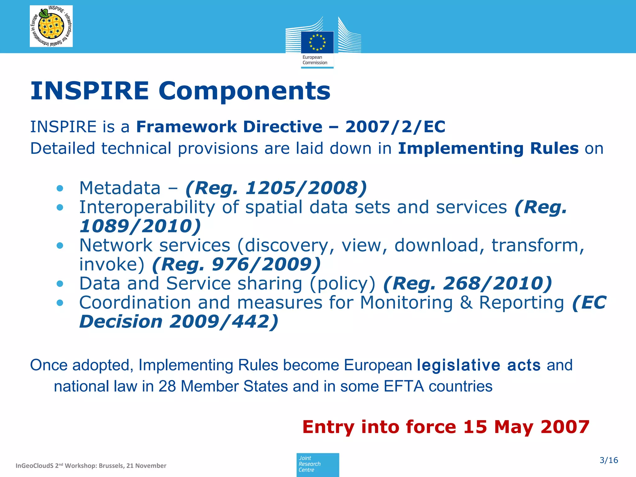 INSPIRE Components
INSPIRE is a Framework Directive – 2007/2/EC
Detailed technical provisions are laid down in Implementing Rules on

• Metadata – (Reg. 1205/2008)
• Interoperability of spatial data sets and services (Reg.
1089/2010)
• Network services (discovery, view, download, transform,
invoke) (Reg. 976/2009)
• Data and Service sharing (policy) (Reg. 268/2010)
• Coordination and measures for Monitoring & Reporting (EC
Decision 2009/442)
Once adopted, Implementing Rules become European legislative acts and
national law in 28 Member States and in some EFTA countries

Entry into force 15 May 2007
InGeoCloudS 2nd Workshop: Brussels, 21 November

3/16

 