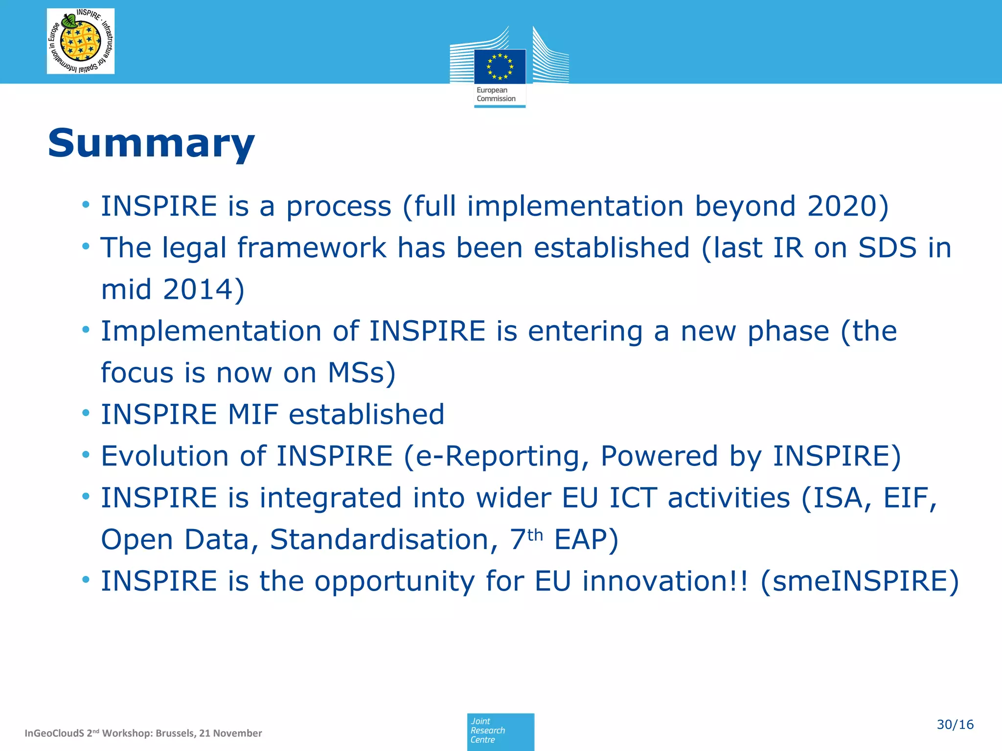 Summary
• INSPIRE is a process (full implementation beyond 2020)
• The legal framework has been established (last IR on SDS in
mid 2014)
• Implementation of INSPIRE is entering a new phase (the
focus is now on MSs)
• INSPIRE MIF established
• Evolution of INSPIRE (e-Reporting, Powered by INSPIRE)
• INSPIRE is integrated into wider EU ICT activities (ISA, EIF,
Open Data, Standardisation, 7th EAP)
• INSPIRE is the opportunity for EU innovation!! (smeINSPIRE)

InGeoCloudS 2nd Workshop: Brussels, 21 November

30/16

 