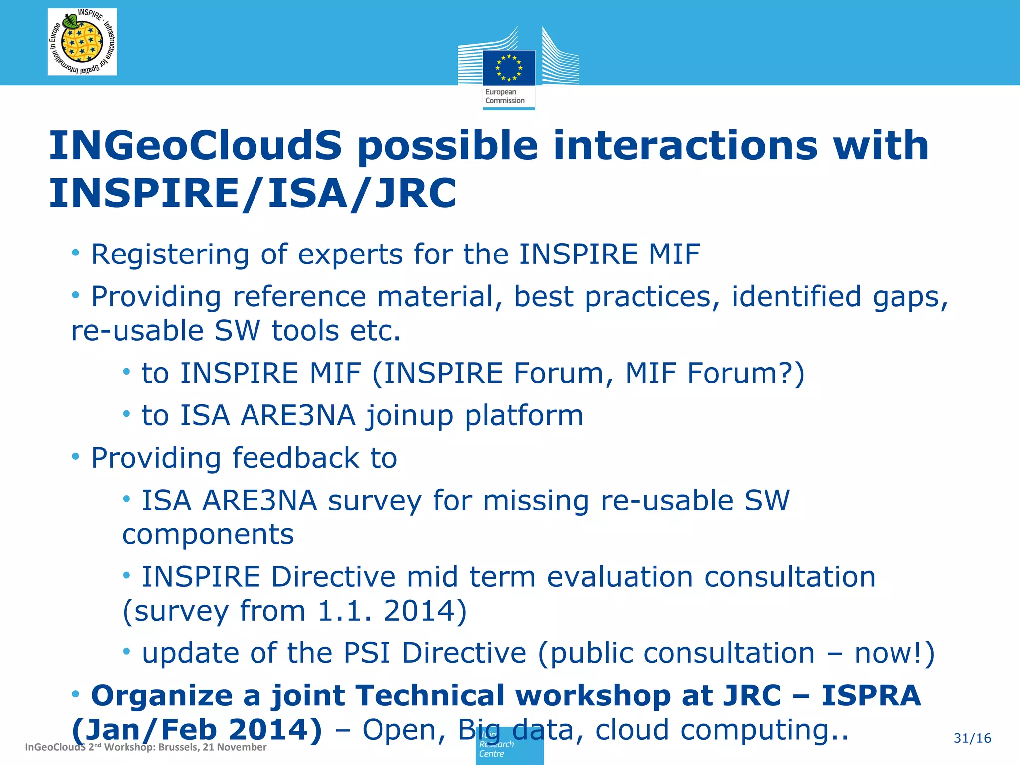 INGeoCloudS possible interactions with
INSPIRE/ISA/JRC
• Registering of experts for the INSPIRE MIF
• Providing reference material, best practices, identified gaps,
re-usable SW tools etc.
• to INSPIRE MIF (INSPIRE Forum, MIF Forum?)
• to ISA ARE3NA joinup platform
• Providing feedback to
• ISA ARE3NA survey for missing re-usable SW
components
• INSPIRE Directive mid term evaluation consultation
(survey from 1.1. 2014)
• update of the PSI Directive (public consultation – now!)
• Organize a joint Technical workshop at JRC – ISPRA
(Jan/Feb 2014) – Open, Big data, cloud computing..
31/16

InGeoCloudS 2nd Workshop: Brussels, 21 November

 