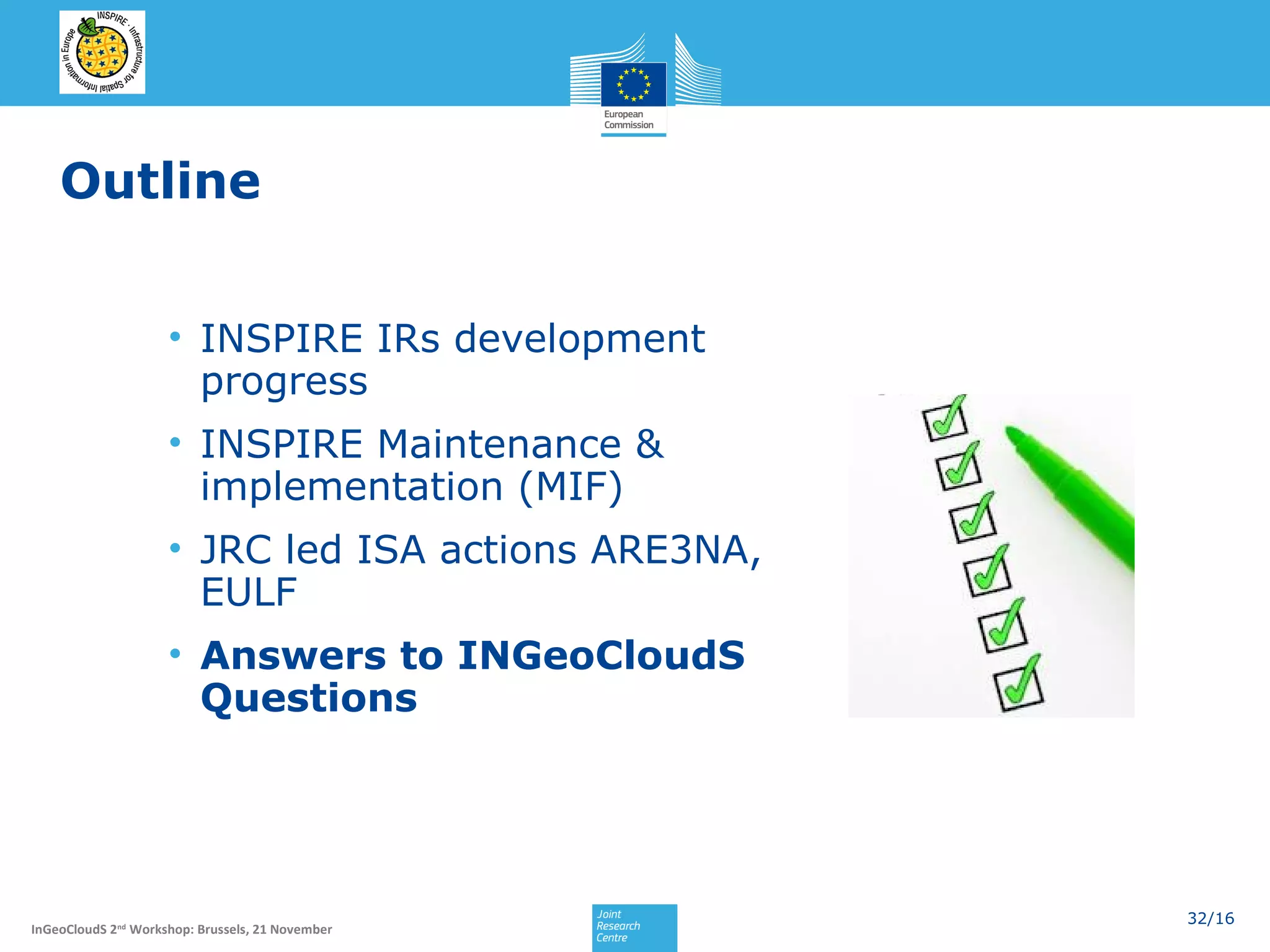 Outline
• INSPIRE IRs development
progress
• INSPIRE Maintenance &
implementation (MIF)
• JRC led ISA actions ARE3NA,
EULF
• Answers to INGeoCloudS
Questions

InGeoCloudS 2nd Workshop: Brussels, 21 November

32/16

 
