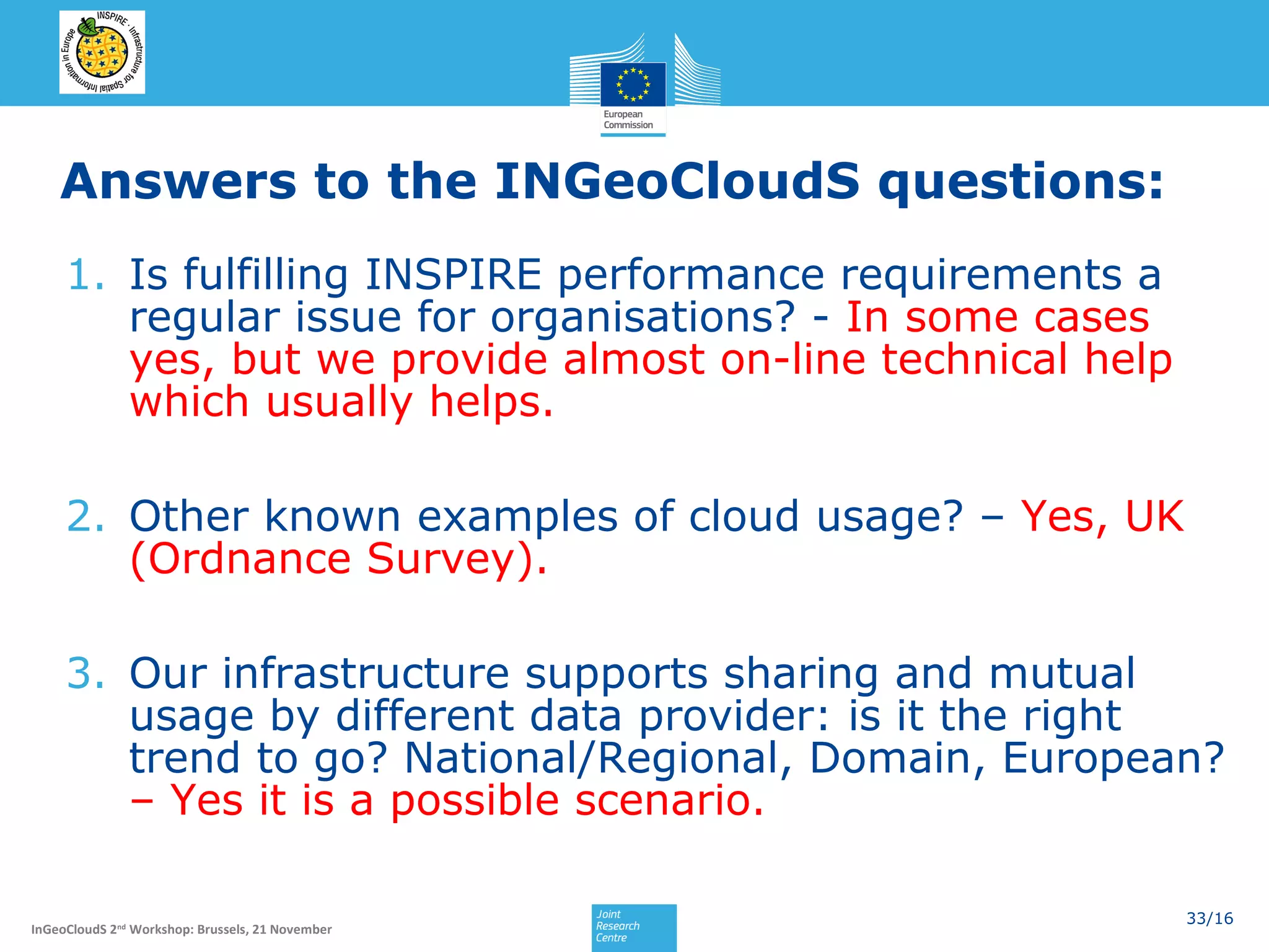 Answers to the INGeoCloudS questions:
1. Is fulfilling INSPIRE performance requirements a
regular issue for organisations? - In some cases
yes, but we provide almost on-line technical help
which usually helps.
2. Other known examples of cloud usage? – Yes, UK
(Ordnance Survey).
3. Our infrastructure supports sharing and mutual
usage by different data provider: is it the right
trend to go? National/Regional, Domain, European?
– Yes it is a possible scenario.
InGeoCloudS 2nd Workshop: Brussels, 21 November

33/16

 
