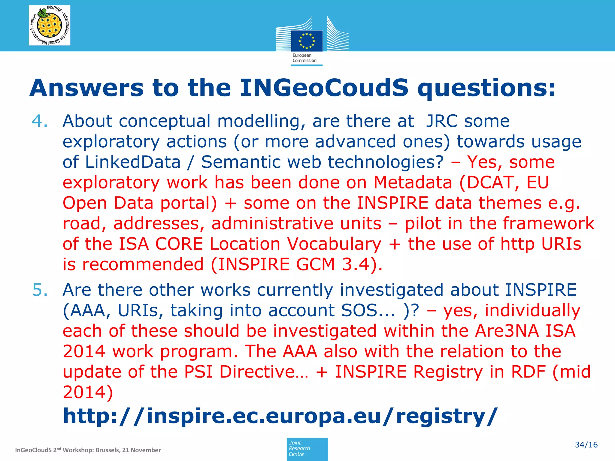 Answers to the INGeoCoudS questions:
4. About conceptual modelling, are there at JRC some
exploratory actions (or more advanced ones) towards usage
of LinkedData / Semantic web technologies? – Yes, some
exploratory work has been done on Metadata (DCAT, EU
Open Data portal) + some on the INSPIRE data themes e.g.
road, addresses, administrative units – pilot in the framework
of the ISA CORE Location Vocabulary + the use of http URIs
is recommended (INSPIRE GCM 3.4).
5. Are there other works currently investigated about INSPIRE
(AAA, URIs, taking into account SOS... )? – yes, individually
each of these should be investigated within the Are3NA ISA
2014 work program. The AAA also with the relation to the
update of the PSI Directive… + INSPIRE Registry in RDF (mid
2014)

http://inspire.ec.europa.eu/registry/
InGeoCloudS 2nd Workshop: Brussels, 21 November

34/16

 