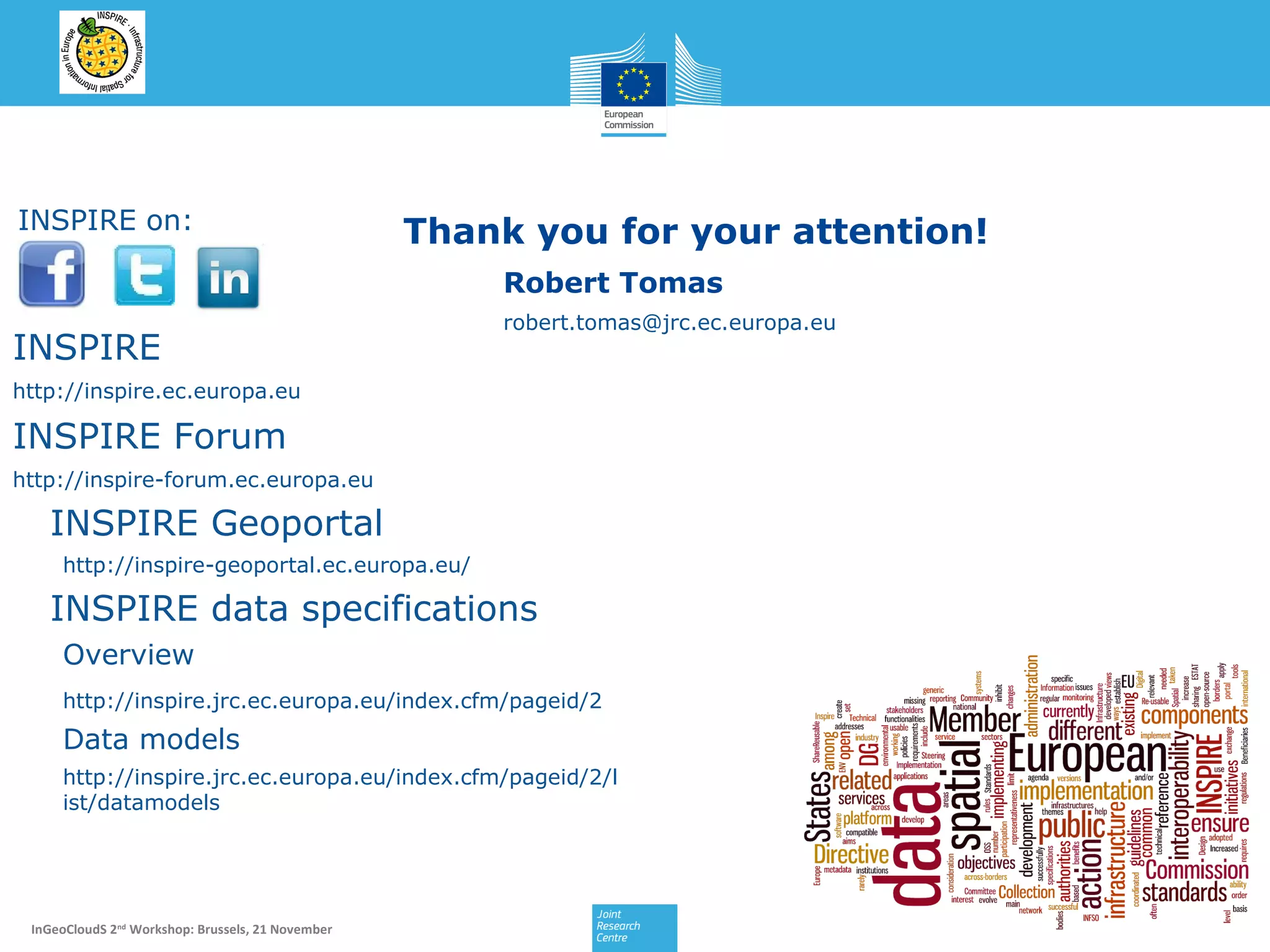 INSPIRE on:

Thank you for your attention!
Robert Tomas

INSPIRE

robert.tomas@jrc.ec.europa.eu

http://inspire.ec.europa.eu

INSPIRE Forum
http://inspire-forum.ec.europa.eu

INSPIRE Geoportal
http://inspire-geoportal.ec.europa.eu/

INSPIRE data specifications
Overview
http://inspire.jrc.ec.europa.eu/index.cfm/pageid/2

Data models
http://inspire.jrc.ec.europa.eu/index.cfm/pageid/2/l
ist/datamodels

InGeoCloudS 2nd Workshop: Brussels, 21 November

35/16

 