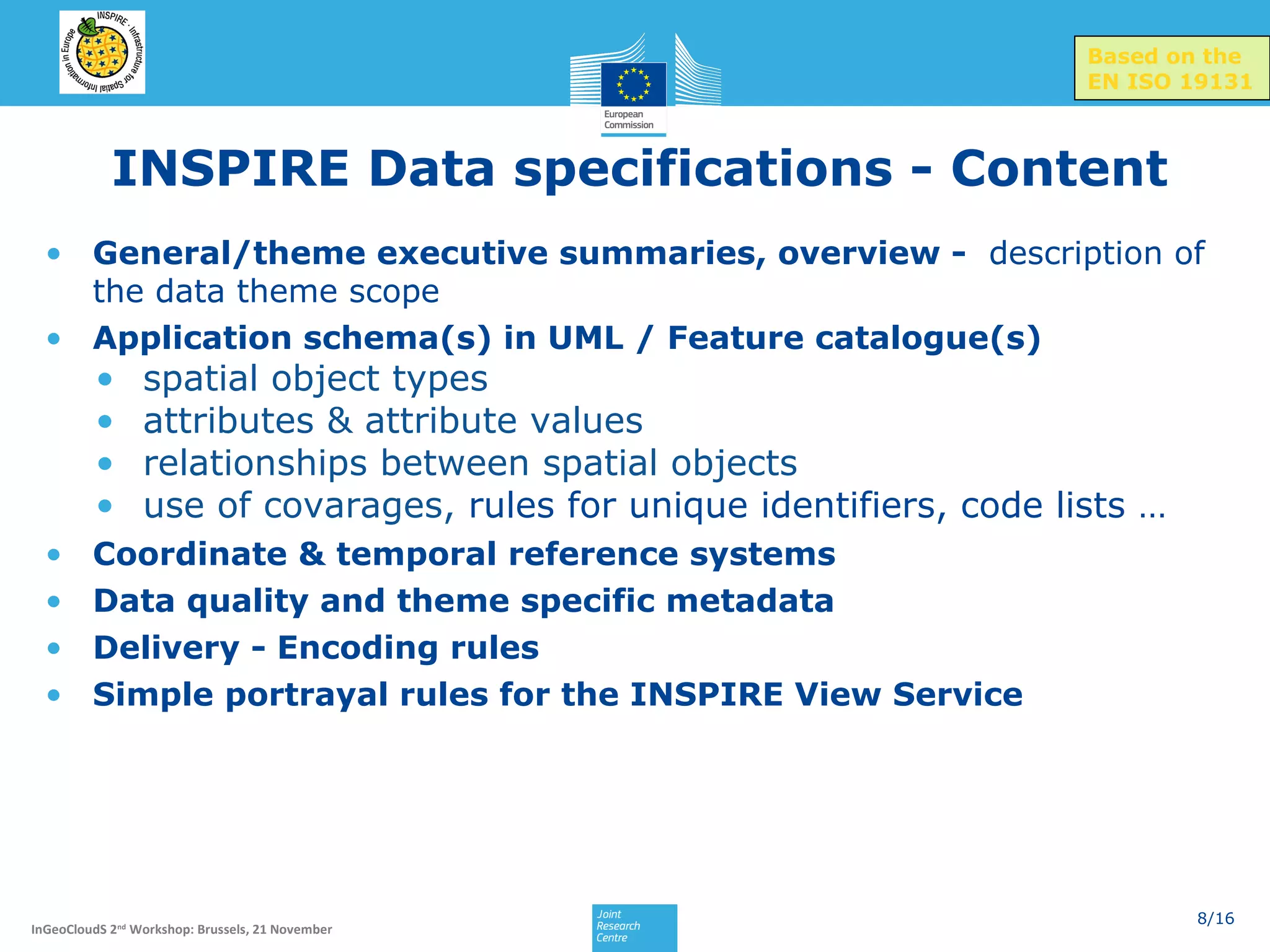 Based on the
EN ISO 19131

INSPIRE Data specifications - Content
• General/theme executive summaries, overview - description of
the data theme scope
• Application schema(s) in UML / Feature catalogue(s)

•
•
•
•

•
•
•
•

spatial object types
attributes & attribute values
relationships between spatial objects
use of covarages, rules for unique identifiers, code lists …

Coordinate & temporal reference systems
Data quality and theme specific metadata
Delivery - Encoding rules
Simple portrayal rules for the INSPIRE View Service

InGeoCloudS 2nd Workshop: Brussels, 21 November

8/16

 