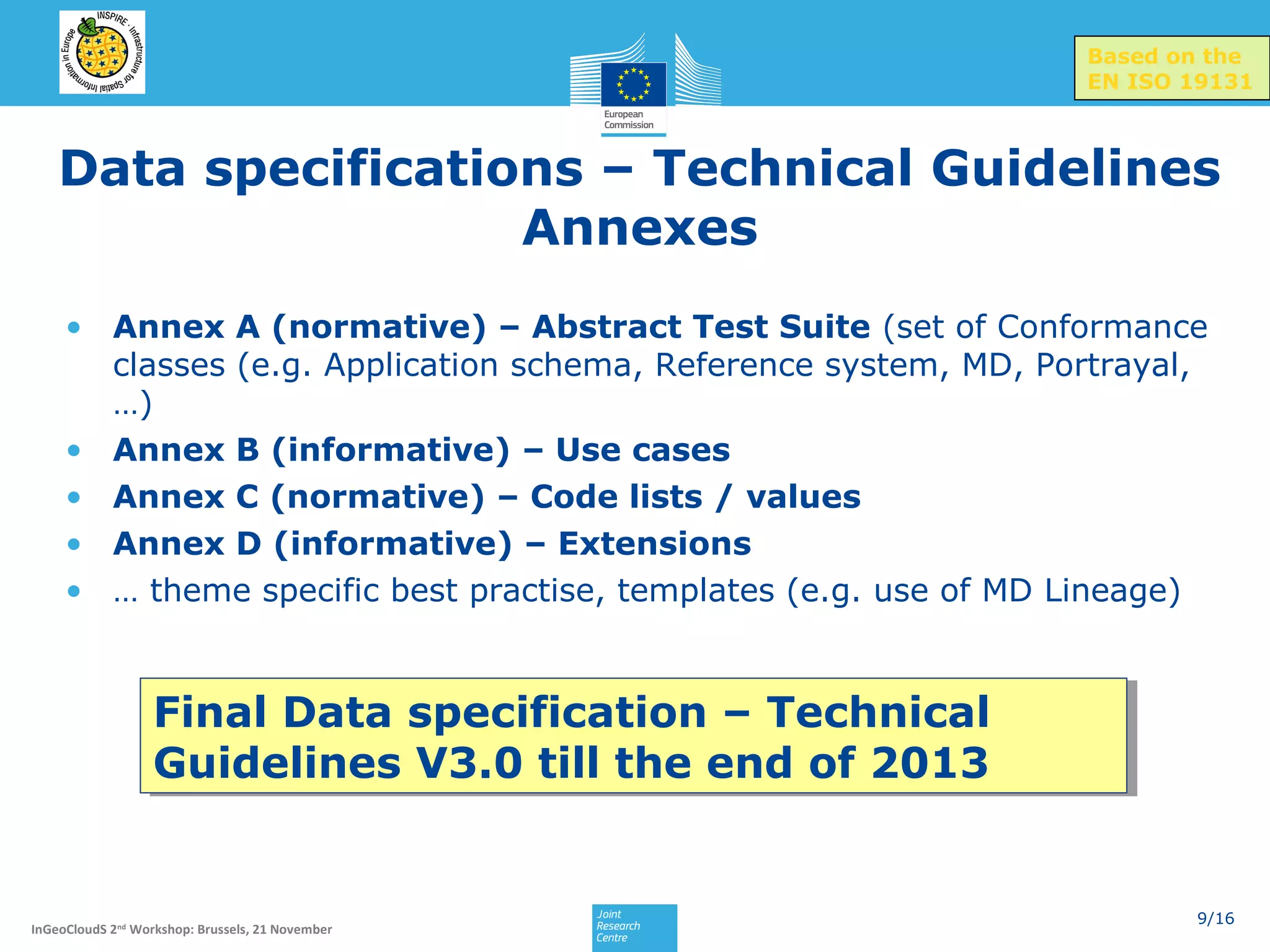 Based on the
EN ISO 19131

Data specifications – Technical Guidelines
Annexes
• Annex A (normative) – Abstract Test Suite (set of Conformance
classes (e.g. Application schema, Reference system, MD, Portrayal,
…)
• Annex B (informative) – Use cases
• Annex C (normative) – Code lists / values
• Annex D (informative) – Extensions
• … theme specific best practise, templates (e.g. use of MD Lineage)

Final Data specification – Technical
Final Data specification – Technical
Guidelines V3.0 till the end of 2013
Guidelines V3.0 till the end of 2013

InGeoCloudS 2nd Workshop: Brussels, 21 November

9/16

 
