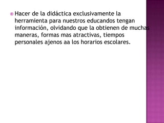  Hacerde la didáctica exclusivamente la
 herramienta para nuestros educandos tengan
 información, olvidando que la obtienen de muchas
 maneras, formas mas atractivas, tiempos
 personales ajenos aa los horarios escolares.
 