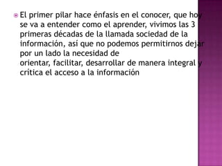  Elprimer pilar hace énfasis en el conocer, que hoy
 se va a entender como el aprender, vivimos las 3
 primeras décadas de la llamada sociedad de la
 información, así que no podemos permitirnos dejar
 por un lado la necesidad de
 orientar, facilitar, desarrollar de manera integral y
 crítica el acceso a la información
 