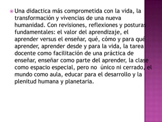  Unadidactica más comprometida con la vida, la
 transformación y vivencias de una nueva
 humanidad. Con revisiones, reflexiones y posturas
 fundamentales: el valor del aprendizaje, el
 aprender versus el enseñar, qué, cómo y para qué
 aprender, aprender desde y para la vida, la tarea
 docente como facilitación de una práctica de
 enseñar, enseñar como parte del aprender, la clase
 como espacio especial, pero no único ni cerrado, el
 mundo como aula, educar para el desarrollo y la
 plenitud humana y planetaria.
 