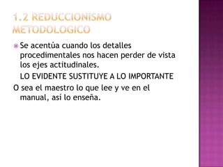  Se acentúa cuando los detalles
  procedimentales nos hacen perder de vista
  los ejes actitudinales.
  LO EVIDENTE SUSTITUYE A LO IMPORTANTE
O sea el maestro lo que lee y ve en el
  manual, así lo enseña.
 