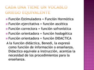  Función Estimuladora = Función Hormótica
 Función ejercitativa = función ascética
 Función correctora = función sofronística
 Función orientadora = función hodogética
 Función orientadora = función DIDACTICA
A la función didáctica, Benedi, la expresó
  como función de información o enseñanza.
  Didactico equivale a instrucción, acentúa la
  necesidad de los procedimientos para la
  enseñanza.
 