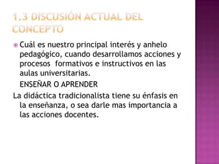  Cuál es nuestro principal interés y anhelo
  pedagógico, cuando desarrollamos acciones y
  procesos formativos e instructivos en las
  aulas universitarias.
  ENSEÑAR O APRENDER
La didáctica tradicionalista tiene su énfasis en
  la enseñanza, o sea darle mas importancia a
  las acciones docentes.
 