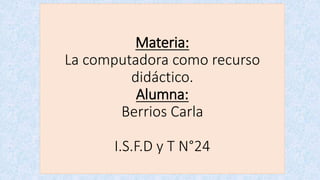 Materia: 
La computadora como recurso 
didáctico. 
Alumna: 
Berrios Carla 
I.S.F.D y T N°24 
 