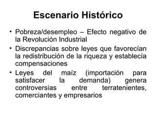 Escenario Histórico Pobreza/desempleo – Efecto negativo de la Revolución Industrial Discrepancias sobre leyes que favorecían la redistribución de la riqueza y establecía compensaciones Leyes del maíz (importación para satisfacer la demanda) genera controversias entre terratenientes, comerciantes y empresarios 