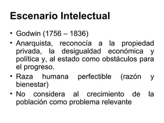 Escenario Intelectual Godwin (1756 – 1836) Anarquista, reconocía a la propiedad privada, la desigualdad económica y política y, al estado como obstáculos para el progreso. Raza humana perfectible (razón y bienestar) No considera al crecimiento de la población como problema relevante 