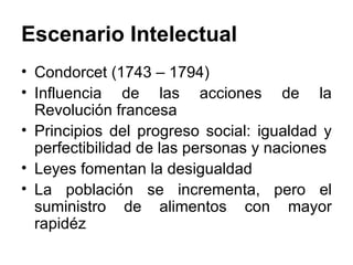 Escenario Intelectual Condorcet (1743 – 1794) Influencia de las acciones de la Revolución francesa Principios del progreso social: igualdad y perfectibilidad de las personas y naciones Leyes fomentan la desigualdad La población se incrementa, pero el suministro de alimentos con mayor rapidéz 