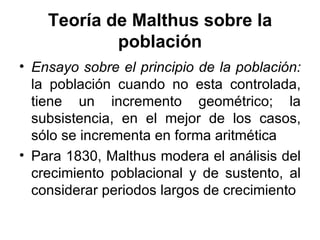 Teoría de Malthus sobre la población Ensayo sobre el principio de la población:  la población cuando no esta controlada, tiene un incremento geométrico; la subsistencia, en el mejor de los casos, sólo se incrementa en forma aritmética Para 1830, Malthus modera el análisis del crecimiento poblacional y de sustento, al considerar periodos largos de crecimiento 