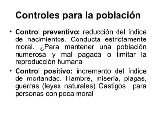 Controles para la población Control preventivo:  reducción del índice de nacimientos. Conducta estrictamente moral. ¿Para mantener una población numerosa y mal pagada o limitar la reproducción humana Control positivo:  incremento del índice de mortandad. Hambre, miseria, plagas, guerras (leyes naturales) Castigos  para personas con poca moral 