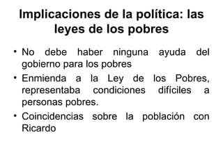 Implicaciones de la política: las leyes de los pobres No debe haber ninguna ayuda del gobierno para los pobres Enmienda a la Ley de los Pobres, representaba condiciones difíciles a personas pobres. Coincidencias sobre la población con Ricardo 