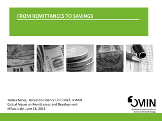 1
FROM REMITTANCES TO SAVINGS
Tomás Miller, Access to Finance Unit Chief, FOMIN
Global Forum on Remittances and Development
Milan, Italy, June 18, 2015
 