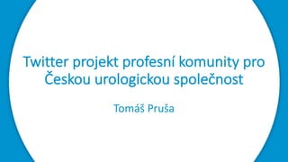 Twitter projekt	profesní	komunity	pro	
Českou	urologickou	společnost
Tomáš	Pruša
 