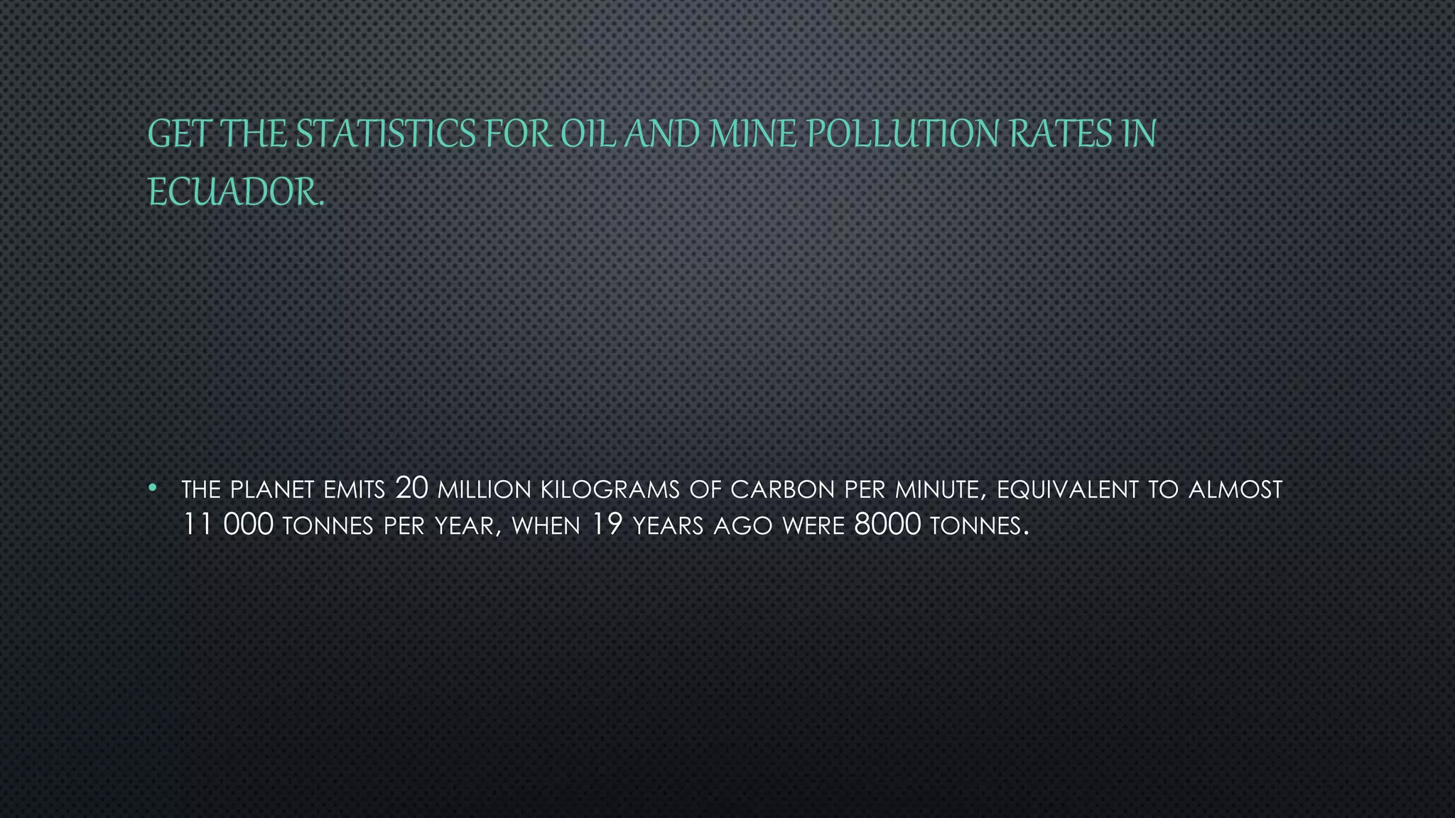 GET THE STATISTICS FOR OIL AND MINE POLLUTION RATES IN 
ECUADOR. 
• THE PLANET EMITS 20 MILLION KILOGRAMS OF CARBON PER MINUTE, EQUIVALENT TO ALMOST 
11 000 TONNES PER YEAR, WHEN 19 YEARS AGO WERE 8000 TONNES. 
 