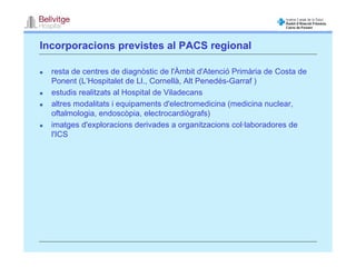 Incorporacions previstes al PACS regional

  resta de centres de diagnòstic de l'Àmbit d'Atenció Primària de Costa de
  Ponent (L’Hospitalet de Ll., Cornellà, Alt Penedés-Garraf )
  estudis realitzats al Hospital de Viladecans
  altres modalitats i equipaments d'electromedicina (medicina nuclear,
  oftalmologia, endoscòpia, electrocardiògrafs)
  imatges d'exploracions derivades a organitzacions col·laboradores de
  l'ICS
 