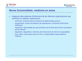 Noves funcionalitats, medicina en xarxa

  integració dels sistemes d'informació de les diferents organitzacions que
  sol·liciten i/o realitzen exploracions
     sol·licitud: consulta sobre la indicació de determinades proves
     programació: revisió de peticions de exploracions i sol·licitud d’informació
     addicional
     exploració: disponibilitat per part del tècnic de la informació clínica necessària
     per fer l’estudi
     diagnòstic: diagnòstics i informes amb intervenció de més d’un especialista
     2na. Visita: comunicació entre el clínic i el especialista responsable de
     l’informe
 