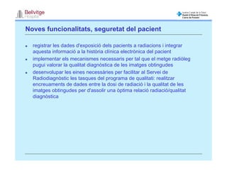 Noves funcionalitats, seguretat del pacient

  registrar les dades d'exposició dels pacients a radiacions i integrar
  aquesta informació a la història clínica electrònica del pacient
  implementar els mecanismes necessaris per tal que el metge radiòleg
  pugui valorar la qualitat diagnòstica de les imatges obtingudes
  desenvolupar les eines necessàries per facilitar al Servei de
  Radiodiagnòstic les tasques del programa de qualitati: realitzar
  encreuaments de dades entre la dosi de radiació i la qualitat de les
  imatges obtingudes per d'assolir una òptima relació radiació/qualitat
  diagnòstica
 
