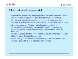 Millora del procés assistencial

  la possibilitat de compartir informació clínica en format electrònic suposa
  una millora decisiva per tal de garantir la continuïtat assistencial
  la possibilitat de realitzar diagnòstics de manera cooperativa entre
  diferents professionals millorarà el diagnòstic i les decisions terapèutiques
  els metges d'Atenció Primària i altres facultatius sol·licitants
  d'exploracions radiològiques coneixen els estudis previs realitzats,
  d'aquesta manera exploracions duplicades o redundants poden ser
  evitades
  els estudis es realitzen fent servir la radiació estrictament necessària per
  obtenir imatges de qualitat diagnòstica
  la teleradiologia permetrà un aprofitament òptim del coneixement dels
  metges especialitzats en el diagnòstic per la imatge
 