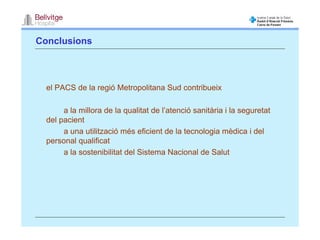 Conclusions



  el PACS de la regió Metropolitana Sud contribueix

       a la millora de la qualitat de l’atenció sanitària i la seguretat
  del pacient
       a una utilització més eficient de la tecnologia mèdica i del
  personal qualificat
       a la sostenibilitat del Sistema Nacional de Salut
 