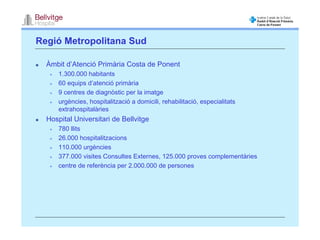 Regió Metropolitana Sud

  Àmbit d’Atenció Primària Costa de Ponent
      1.300.000 habitants
      60 equips d’atenció primària
      9 centres de diagnòstic per la imatge
      urgències, hospitalització a domicili, rehabilitació, especialitats
      extrahospitalàries
  Hospital Universitari de Bellvitge
      780 llits
      26.000 hospitalitzacions
      110.000 urgències
      377.000 visites Consultes Externes, 125.000 proves complementàries
      centre de referència per 2.000.000 de persones
 