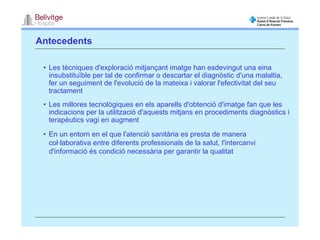Antecedents

 • Les tècniques d'exploració mitjançant imatge han esdevingut una eina
   insubstituïble per tal de confirmar o descartar el diagnòstic d'una malaltia,
   fer un seguiment de l'evolució de la mateixa i valorar l'efectivitat del seu
   tractament
 • Les millores tecnològiques en els aparells d'obtenció d'imatge fan que les
   indicacions per la utilització d'aquests mitjans en procediments diagnòstics i
   terapèutics vagi en augment

 • En un entorn en el que l'atenció sanitària es presta de manera
   col·laborativa entre diferents professionals de la salut, l'intercanvi
   d'informació és condició necessària per garantir la qualitat
 
