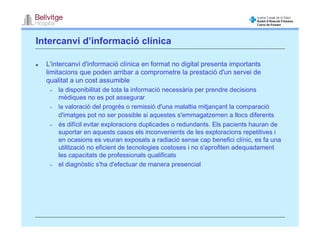 Intercanvi d’informació clínica

  L'intercanvi d'informació clínica en format no digital presenta importants
  limitacions que poden arribar a comprometre la prestació d'un servei de
  qualitat a un cost assumible
      la disponibilitat de tota la informació necessària per prendre decisions
      mèdiques no es pot assegurar
      la valoració del progrés o remissió d'una malaltia mitjançant la comparació
      d'imatges pot no ser possible si aquestes s'emmagatzemen a llocs diferents
      és difícil evitar exploracions duplicades o redundants. Els pacients hauran de
      suportar en aquests casos els inconvenients de les exploracions repetitives i
      en ocasions es veuran exposats a radiació sense cap benefici clínic, es fa una
      utilització no eficient de tecnologies costoses i no s'aprofiten adequadament
      les capacitats de professionals qualificats
      el diagnòstic s'ha d'efectuar de manera presencial
 