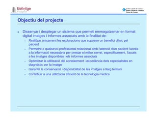 Objectiu del projecte

  Dissenyar i desplegar un sistema que permeti emmagatzemar en format
  digital imatges i informes associats amb la finalitat de:
     Realitzar únicament les exploracions que suposen un benefici clínic pel
     pacient
     Permetre a qualsevol professional relacionat amb l'atenció d'un pacient l'accés
     a la informació necessària per prestar el millor servei, específicament, l'accés
     a les imatges disponibles i els informes associats
     Optimitzar la utilització del coneixement i experiència dels especialistes en
     diagnòstic per la imatge
     Garantir la conservació i disponibilitat de les imatges a llarg termini
     Contribuir a una utilització eficient de la tecnologia mèdica
 