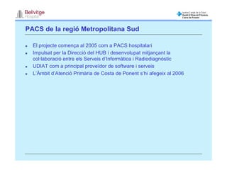 PACS de la regió Metropolitana Sud

  El projecte comença al 2005 com a PACS hospitalari
  Impulsat per la Direcció del HUB i desenvolupat mitjançant la
  col·laboració entre els Serveis d’Informàtica i Radiodiagnòstic
  UDIAT com a principal proveïdor de software i serveis
  L’Àmbit d’Atenció Primària de Costa de Ponent s’hi afegeix al 2006
 
