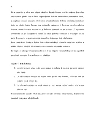 4
Dicha narración se refiere a un brillante científico llamado Rossum y su hijo, quienes desarrollan
una sustancia química que es similar al protoplasma. Utilizan ésta sustancia para fabricar robots,
y sus planes consisten en que los robots sirvan a la clase humana de forma obediente para realizar
todos los trabajos físicos. Rossum sigue realizando mejoras en el diseño de los robots, elimina
órganos y otros elementos innecesarios, y finalmente desarrolla un ser 'perfecto'. El argumento
experimenta un giro desagradable cuando los robots perfectos comienzan a no cumplir con su
papel de servidores y se rebelan contra sus dueños, destruyendo toda vida humana.
Entre los escritores de ciencia ficción, Issac Asimov contribuyó con varias narraciones relativas a
robots, comenzó en 1939, a él se atribuye el acuñamiento del término Robótica.
La imagen de robot que aparece en su obra es el de una máquina bien diseñada y con una seguridad
garantizada que actúa de acuerdo con tres principios.
Tres leyes de la Robótica
1. Un robot no puede actuar contra un ser humano o, mediante la inacción, que un ser humano
sufra daños.
2. Un robot debe de obedecer las órdenes dadas por los seres humanos, salvo que estén en
conflicto con la primera ley.
3. Un robot debe proteger su propia existencia, a no ser que esté en conflicto con las dos
primeras leyes.
Consecuentemente todos los robots de Asimov son fieles sirvientes del ser humano, de ésta forma
su actitud contraviene a la de Kapek.
 