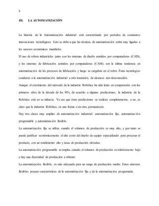 5
III. LA AUTOMATIZACIÓN
La historia de la Automatización industrial está caracterizada por períodos de constantes
innovaciones tecnológicas. Esto se debe a que las técnicas de automatización están muy ligadas a
los sucesos económicos mundiales.
El uso de robots industriales junto con los sistemas de diseño asistidos por computadoras (CAD),
y los sistemas de fabricación asistidos por computadoras (CAM), son la última tendencia en
automatización de los procesos de fabricación y luego se cargaban en el robot. Éstas tecnologías
conducen a la automatización industrial a otra transición, de alcances aún desconocidos.
Aunque el crecimiento del mercado de la industria Robótica ha sido lento en comparación con los
primeros años de la década de los 80's, de acuerdo a algunas predicciones, la industria de la
Robótica está en su infancia. Ya sea que éstas predicciones se realicen completamente, o no, es
claro que la industria Robótica, en una forma o en otra, permanecerá.
Hay tres clases muy amplias de automatización industrial: automatización fija, automatización
programable y automatización flexible.
La automatización fija se utiliza cuando el volumen de producción es muy alto, y por tanto se
puede justificar económicamente el alto costo del diseño de equipo especializado para procesar el
producto, con un rendimiento alto y tasas de producción elevadas.
La automatización programable se emplea cuando el volumen de producción es relativamente bajo
y hay una diversidad de producción a obtener.
La automatización flexible, es más adecuada para un rango de producción medio. Estos sistemas
flexibles poseen características de la automatización fija y de la automatización programada.
 