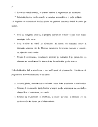 7
 Robots de control numérico, el operador alimenta la programación del movimiento.
 Robots inteligentes, pueden entender e interactuar con cambio en el medio ambiente.
Los programas en el controlador del robot pueden ser agrupados de acuerdo al nivel de control que
realizan.
 Nivel de inteligencia artificial, el programa aceptará un comando basado en un modelo
estratégico de las tareas.
 Nivel de modo de control, los movimientos del sistema son modelados, incluye la
interacción dinámica entre los diferentes mecanismos, trayectorias planeadas, y los puntos
de asignación seleccionados.
 Niveles de servosistemas, los actuadores controlan los parámetros de los mecanismos con
el uso de una retroalimentación interna de los datos obtenidos por los sensores.
En la clasificación final se considerara el nivel del lenguaje de programación. Los sistemas de
programación de robots caen dentro de tres clases:
o Sistemas guiados, el usuario conduce el robot a través de los movimientos a ser realizados.
o Sistemas de programación de nivel-robot, el usuario escribe un programa de computadora
al especificar el movimiento y el censado.
o Sistemas de programación de nivel-tarea, el usuario especifica la operación por sus
acciones sobre los objetos que el robot manipula.
 