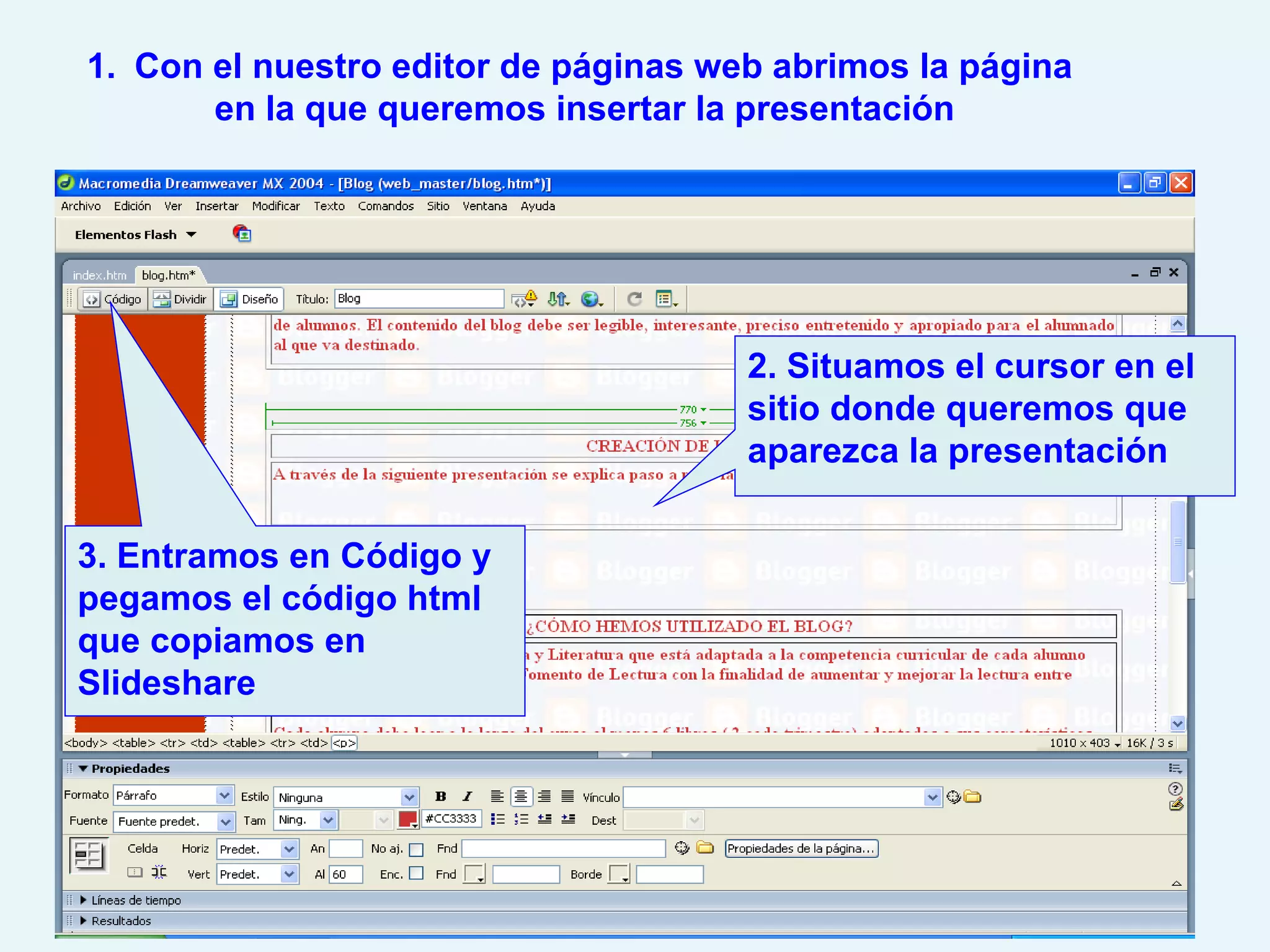 1. Con el nuestro editor de páginas web abrimos la página
       en la que queremos insertar la presentación




                                      2. Situamos el cursor en el
                                      sitio donde queremos que
                                      aparezca la presentación

3. Entramos en Código y
pegamos el código html
que copiamos en
Slideshare
 