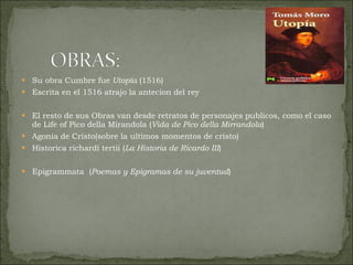 Su obra Cumbre fue  Utopía  (1516)  Escrita en el 1516 atrajo la antecion del rey El resto de sus Obras van desde retratos de personajes publicos, como el caso de Life of Pico della Mirandola ( Vida de Pico della Mirrandola ) Agonia de Cristo(sobre la ultimos momentos de cristo) Historica richardi tertii ( La Historia de Ricardo III ) Epigrammata  ( Poemas y Epigramas de su juventud ) 