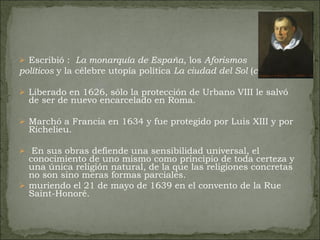 Escribió :  La monarquía de España , los  Aforismos  políticos  y la célebre utopía política  La ciudad del Sol  ( c.  1602).  Liberado en 1626, sólo la protección de Urbano VIII le salvó de ser de nuevo encarcelado en Roma.  Marchó a Francia en 1634 y fue protegido por Luis XIII y por Richelieu. En sus obras defiende una sensibilidad universal, el conocimiento de uno mismo como principio de toda certeza y una única religión natural, de la que las religiones concretas no son sino meras formas parciales. muriendo el 21 de mayo de 1639 en el convento de la Rue Saint-Honoré. 