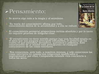Se acerca algo más a la magia y al animismo. Su teoría del conocimiento afirma que todo  conocimiento deriva de la sensibilidad y a ella se reduce.  El conocimiento sensorial proporciona certeza absoluta y por lo tanto no requiere pruebas de ninguna clase. El escepticismo no tiene sentido porque hay una facultad innata en el alma que nos asegura principios indudables, el primero de los cuales es que existimos, pensamos, queremos y podemos. Este conocimiento de sí mismo está presupuesto en cualquier conocimiento de las cosas exteriores. Nos conocemos, ante todo, a nosotros mismos, y sólo conocemos las cosas exteriores en cuanto nos conocemos modificados o impresionados por ellas; Campanella extiende esta conciencia a todos los seres. 