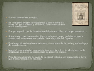 Fue un comunista utópico.  Se manifestó contra la escolástica y combinaba las ideas del sensualismo y el deísmo con concepciones  místico-religiosas.  Fue perseguido por la Inquisición debido a su libertad de pensamiento.  Soñaba con una humanidad libre y próspera, mas confiaba en que su sueño podría tornarse en realidad con la ayuda del Papado.  Fundamentó su ideal comunista en el mandato de la razón y en las leyes de la naturaleza.  Imaginó una sociedad comunista tanto en lo referente al régimen de la propiedad como en la pertenencia de mujeres e hijos.  Poco tiempo después de salir de la cárcel volvió a ser perseguido y tuvo que buscar refugio en Francia.  