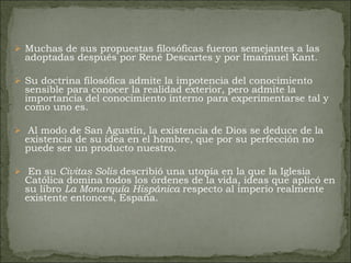 Muchas de sus propuestas filosóficas fueron semejantes a las adoptadas después por René Descartes y por Imannuel Kant.  Su doctrina filosófica admite la impotencia del conocimiento sensible para conocer la realidad exterior, pero admite la importancia del conocimiento interno para experimentarse tal y como uno es. Al modo de San Agustín, la existencia de Dios se deduce de la existencia de su idea en el hombre, que por su perfección no puede ser un producto nuestro. En su  Civitas Solis  describió una utopía en la que la Iglesia Católica domina todos los órdenes de la vida, ideas que aplicó en su libro  La Monarquía Hispánica  respecto al imperio realmente existente entonces, España. 