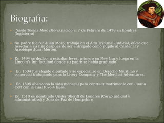Santo Tomas Moro (More)  nacido el 7 de Febrero de 1478 en Londres (Inglaterra) Su padre fue Sir Juan Moro, trabajo en el Alto Tribunal Judicial, oficio que heredaria su hijo despues de ser entregado como pupilo al Cardenal y Arzobispo Juan Morton. En 1494 se dedico  a estudiar leyes, primero en New Inn y luego en la Lincoln’s Inn facultad donde su padre se habia graduado En 1504 fue elegido diputado y se especializo en Derecho Maritimo y comercial trabajando para la Livery Company y The Merchat Adventures. En 1505 abandono la vida monacal para contraer matrimonio con Juana Colt con la cual tuvo 4 hijos.  En 1510 es nombrado Under Sheriff de Londres (Cargo judicial y administrativo) y Juez de Paz de Hampshire 