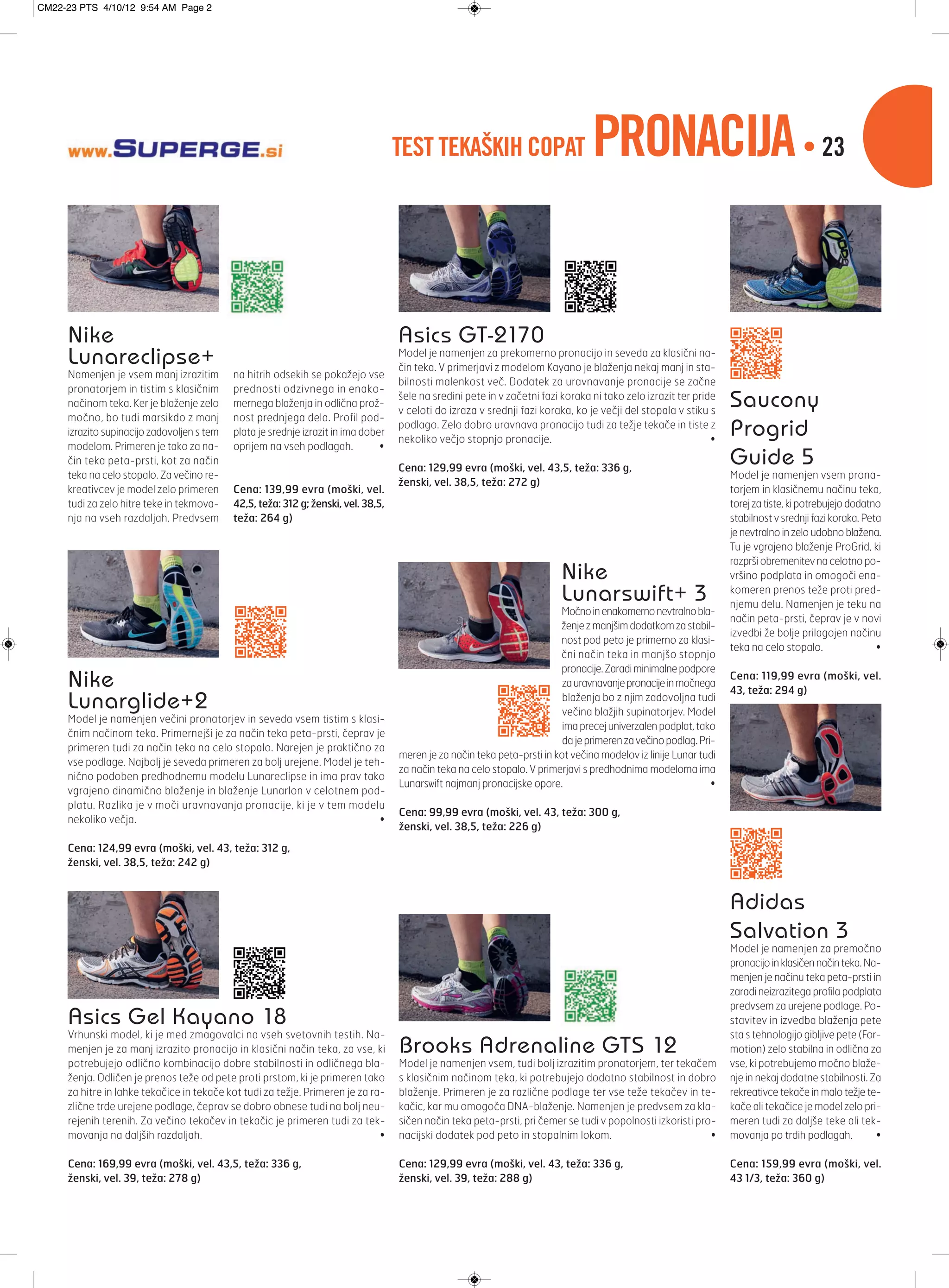 TEST TEKAŠKIH COPAT PRONACIJA• 23
4_ 5_
Brooks Adrenaline GTS 12
Model je namenjen vsem, tudi bolj izrazitim pronatorjem, ter tekačem
s klasičnim načinom teka, ki potrebujejo dodatno stabilnost in dobro
blaženje. Primeren je za različne podlage ter vse teže tekačev in te-
kačic, kar mu omogoča DNA-blaženje. Namenjen je predvsem za kla-
sičen način teka peta-prsti, pri čemer se tudi v popolnosti izkoristi pro-
nacijski dodatek pod peto in stopalnim lokom. •
Cena: 129,99 evra (moški, vel. 43, teža: 336 g,
ženski, vel. 39, teža: 288 g)
Adidas
Salvation 3
Model je namenjen za premočno
pronacijoinklasičennačinteka.Na-
menjen je načinu teka peta-prsti in
zaradi neizrazitega profila podplata
predvsem za urejene podlage. Po-
stavitev in izvedba blaženja pete
sta s tehnologijo gibljive pete (For-
motion) zelo stabilna in odlična za
vse, ki potrebujemo močno blaže-
nje in nekaj dodatne stabilnosti. Za
rekreativce tekače in malo težje te-
kače ali tekačice je model zelo pri-
meren tudi za daljše teke ali tek-
movanja po trdih podlagah. •
Cena: 159,99 evra (moški, vel.
43 1/3, teža: 360 g)
Saucony
Progrid
Guide 5
Model je namenjen vsem prona-
torjem in klasičnemu načinu teka,
torejzatiste,kipotrebujejododatno
stabilnost v srednji fazi koraka. Peta
jenevtralnoinzeloudobnoblažena.
Tu je vgrajeno blaženje ProGrid, ki
razprši obremenitev na celotno po-
vršino podplata in omogoči ena-
komeren prenos teže proti pred-
njemu delu. Namenjen je teku na
način peta-prsti, čeprav je v novi
izvedbi že bolje prilagojen načinu
teka na celo stopalo. •
Cena: 119,99 evra (moški, vel.
43, teža: 294 g)
Asics Gel Kayano 18
Vrhunski model, ki je med zmagovalci na vseh svetovnih testih. Na-
menjen je za manj izrazito pronacijo in klasični način teka, za vse, ki
potrebujejo odlično kombinacijo dobre stabilnosti in odličnega bla-
ženja. Odličen je prenos teže od pete proti prstom, ki je primeren tako
za hitre in lahke tekačice in tekače kot tudi za težje. Primeren je za ra-
zlične trde urejene podlage, čeprav se dobro obnese tudi na bolj neu-
rejenih terenih. Za večino tekačev in tekačic je primeren tudi za tek-
movanja na daljših razdaljah. •
Cena: 169,99 evra (moški, vel. 43,5, teža: 336 g,
ženski, vel. 39, teža: 278 g)
Asics GT-2170
Model je namenjen za prekomerno pronacijo in seveda za klasični na-
čin teka. V primerjavi z modelom Kayano je blaženja nekaj manj in sta-
bilnosti malenkost več. Dodatek za uravnavanje pronacije se začne
šele na sredini pete in v začetni fazi koraka ni tako zelo izrazit ter pride
v celoti do izraza v srednji fazi koraka, ko je večji del stopala v stiku s
podlago. Zelo dobro uravnava pronacijo tudi za težje tekače in tiste z
nekoliko večjo stopnjo pronacije. •
Cena: 129,99 evra (moški, vel. 43,5, teža: 336 g,
ženski, vel. 38,5, teža: 272 g)
Nike
Lunarswift+ 3
Močnoinenakomernonevtralnobla-
ženjezmanjšimdodatkomzastabil-
nost pod peto je primerno za klasi-
čni način teka in manjšo stopnjo
pronacije.Zaradiminimalnepodpore
zauravnavanjepronacijeinmočnega
blaženja bo z njim zadovoljna tudi
večina blažjih supinatorjev. Model
imaprecejuniverzalenpodplat,tako
dajeprimerenzavečinopodlag.Pri-
meren je za način teka peta-prsti in kot večina modelov iz linije Lunar tudi
za način teka na celo stopalo. V primerjavi s predhodnima modeloma ima
Lunarswift najmanj pronacijske opore. •
Cena: 99,99 evra (moški, vel. 43, teža: 300 g,
ženski, vel. 38,5, teža: 226 g)
Nike
Lunareclipse+
Namenjen je vsem manj izrazitim
pronatorjem in tistim s klasičnim
načinom teka. Ker je blaženje zelo
močno, bo tudi marsikdo z manj
izrazito supinacijo zadovoljen s tem
modelom. Primeren je tako za na-
čin teka peta-prsti, kot za način
teka na celo stopalo. Za večino re-
kreativcev je model zelo primeren
tudi za zelo hitre teke in tekmova-
nja na vseh razdaljah. Predvsem
na hitrih odsekih se pokažejo vse
prednosti odzivnega in enako-
mernega blaženja in odlična prož-
nost prednjega dela. Profil pod-
plata je srednje izrazit in ima dober
oprijem na vseh podlagah. •
Cena: 139,99 evra (moški, vel.
42,5, teža: 312 g; ženski, vel. 38,5,
teža: 264 g)
Nike
Lunarglide+2
Model je namenjen večini pronatorjev in seveda vsem tistim s klasi-
čnim načinom teka. Primernejši je za način teka peta-prsti, čeprav je
primeren tudi za način teka na celo stopalo. Narejen je praktično za
vse podlage. Najbolj je seveda primeren za bolj urejene. Model je teh-
nično podoben predhodnemu modelu Lunareclipse in ima prav tako
vgrajeno dinamično blaženje in blaženje Lunarlon v celotnem pod-
platu. Razlika je v moči uravnavanja pronacije, ki je v tem modelu
nekoliko večja. •
Cena: 124,99 evra (moški, vel. 43, teža: 312 g,
ženski, vel. 38,5, teža: 242 g)
CM22-23 PTS 4/10/12 9:54 AM Page 2
 