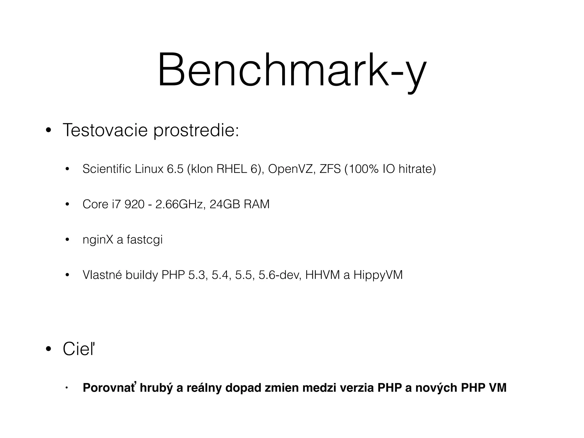 Benchmark-y
• Testovacie prostredie:
• Scientiﬁc Linux 6.5 (klon RHEL 6), OpenVZ, ZFS (100% IO hitrate)
• Core i7 920 - 2.66GHz, 24GB RAM
• nginX a fastcgi
• Vlastné buildy PHP 5.3, 5.4, 5.5, 5.6-dev, HHVM a HippyVM
!
• Cieľ
• Porovnať hrubý a reálny dopad zmien medzi verzia PHP a nových PHP VM
 